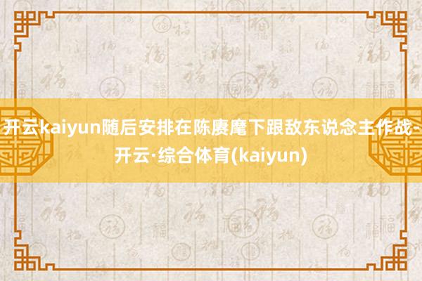 开云kaiyun随后安排在陈赓麾下跟敌东说念主作战-开云·综合体育(kaiyun)