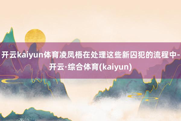 开云kaiyun体育凌凤梧在处理这些新囚犯的流程中-开云·综合体育(kaiyun)