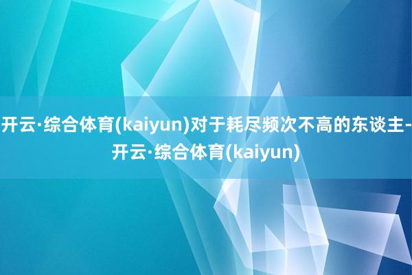 开云·综合体育(kaiyun)对于耗尽频次不高的东谈主-开云·综合体育(kaiyun)
