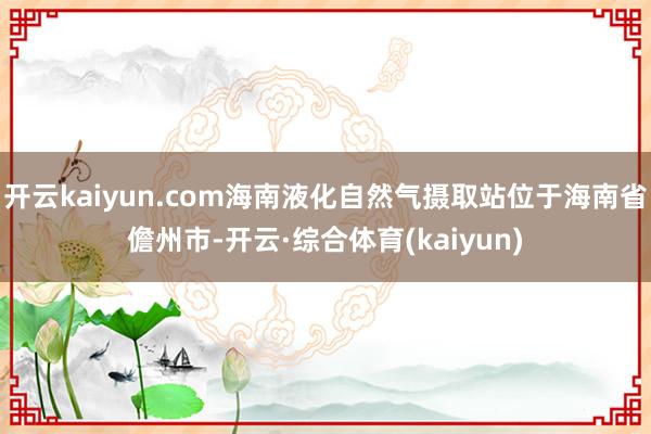 开云kaiyun.com海南液化自然气摄取站位于海南省儋州市-开云·综合体育(kaiyun)