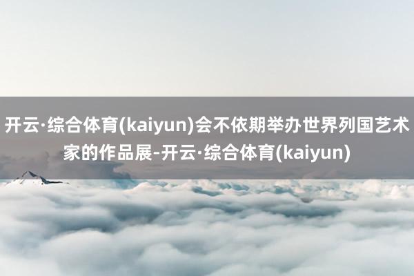开云·综合体育(kaiyun)会不依期举办世界列国艺术家的作品展-开云·综合体育(kaiyun)