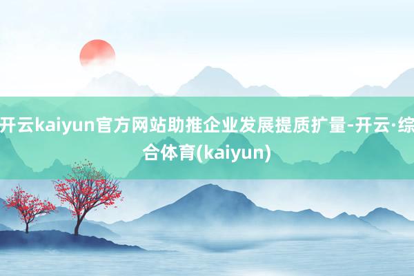 开云kaiyun官方网站助推企业发展提质扩量-开云·综合体育(kaiyun)