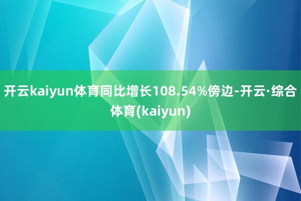 开云kaiyun体育同比增长108.54%傍边-开云·综合体育(kaiyun)