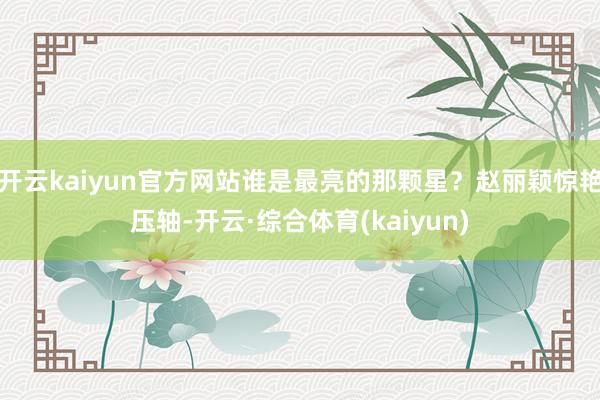 开云kaiyun官方网站谁是最亮的那颗星?赵丽颖惊艳压轴-开云·综合体育(kaiyun)
