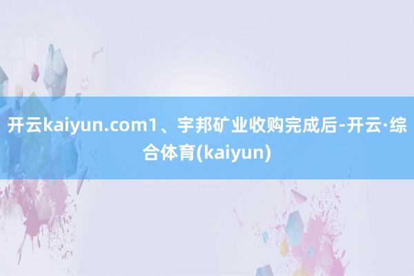 开云kaiyun.com1、宇邦矿业收购完成后-开云·综合体育(kaiyun)