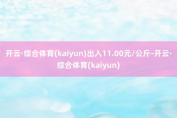 开云·综合体育(kaiyun)出入11.00元/公斤-开云·综合体育(kaiyun)