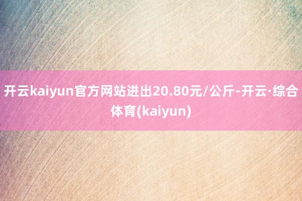 开云kaiyun官方网站进出20.80元/公斤-开云·综合体育(kaiyun)