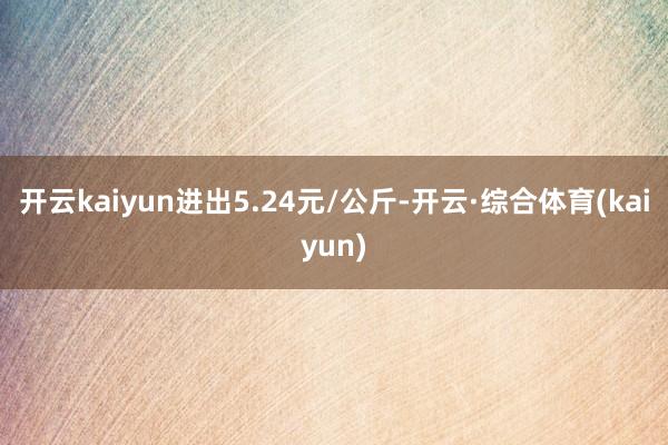 开云kaiyun进出5.24元/公斤-开云·综合体育(kaiyun)