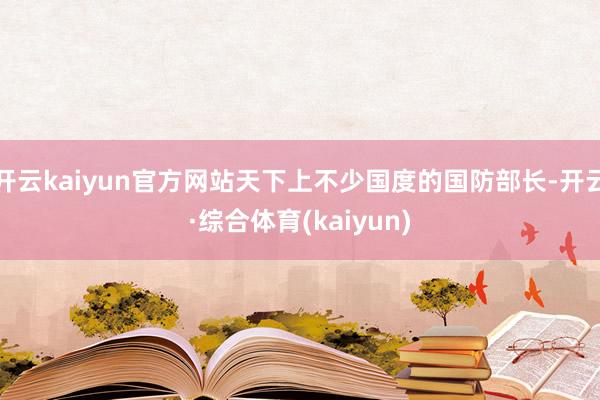开云kaiyun官方网站天下上不少国度的国防部长-开云·综合体育(kaiyun)