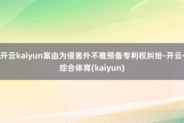 开云kaiyun案由为侵害外不雅预备专利权纠纷-开云·综合体育(kaiyun)