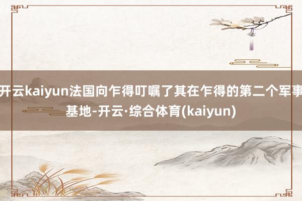 开云kaiyun法国向乍得叮嘱了其在乍得的第二个军事基地-开云·综合体育(kaiyun)