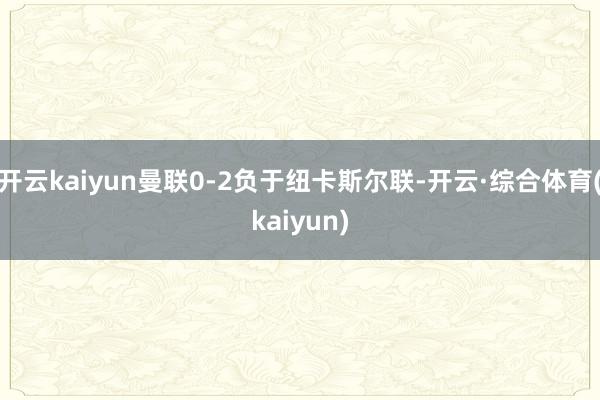 开云kaiyun曼联0-2负于纽卡斯尔联-开云·综合体育(kaiyun)