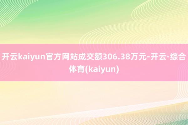 开云kaiyun官方网站成交额306.38万元-开云·综合体育(kaiyun)