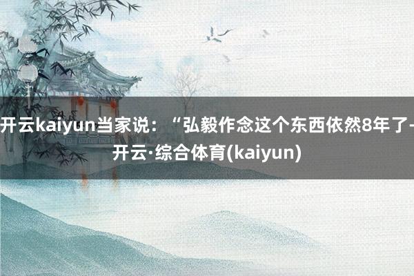 开云kaiyun当家说:“弘毅作念这个东西依然8年了-开云·综合体育(kaiyun)