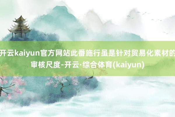 开云kaiyun官方网站此番施行虽是针对贸易化素材的审核尺度-开云·综合体育(kaiyun)