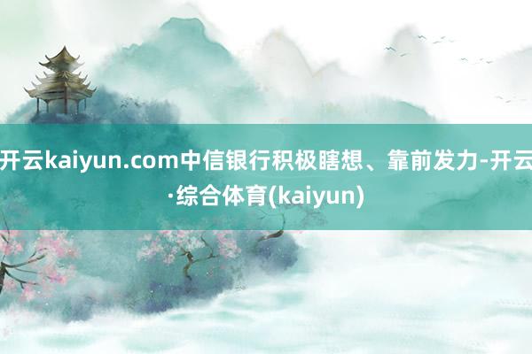 开云kaiyun.com中信银行积极瞎想、靠前发力-开云·综合体育(kaiyun)