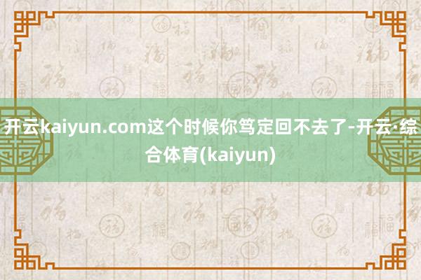 开云kaiyun.com这个时候你笃定回不去了-开云·综合体育(kaiyun)