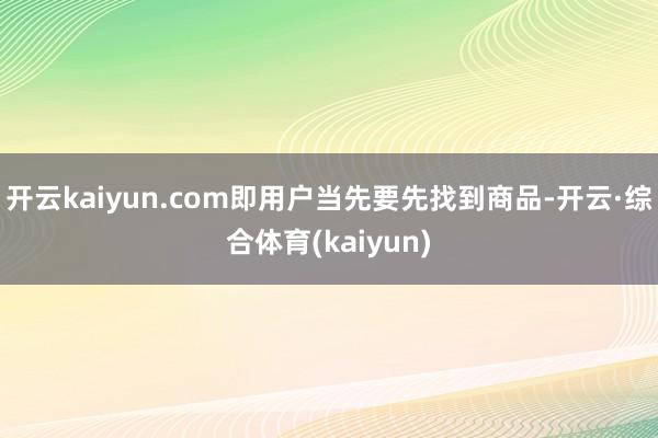 开云kaiyun.com即用户当先要先找到商品-开云·综合体育(kaiyun)