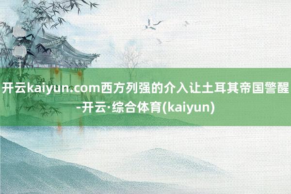 开云kaiyun.com西方列强的介入让土耳其帝国警醒-开云·综合体育(kaiyun)