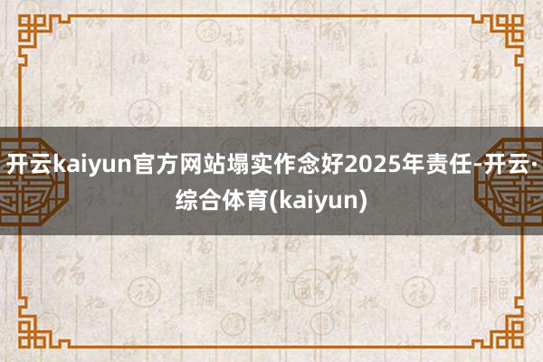 开云kaiyun官方网站塌实作念好2025年责任-开云·综合体育(kaiyun)