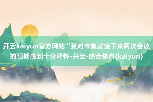 开云kaiyun官方网站　　“我对市集就接下来两次会议的预期感到十分释怀-开云·综合体育(kaiyun)