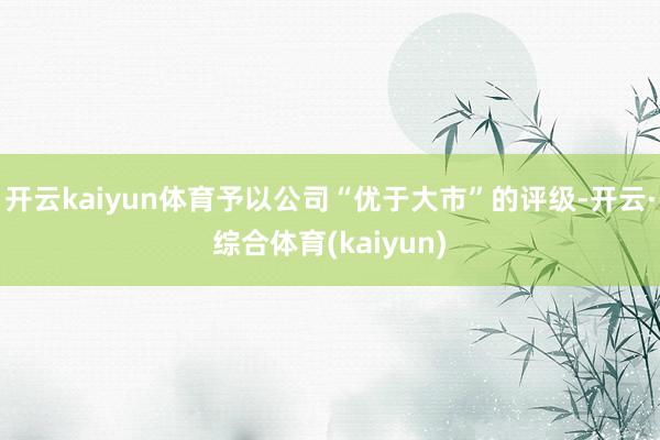 开云kaiyun体育予以公司“优于大市”的评级-开云·综合体育(kaiyun)