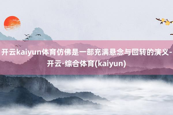开云kaiyun体育仿佛是一部充满悬念与回转的演义-开云·综合体育(kaiyun)