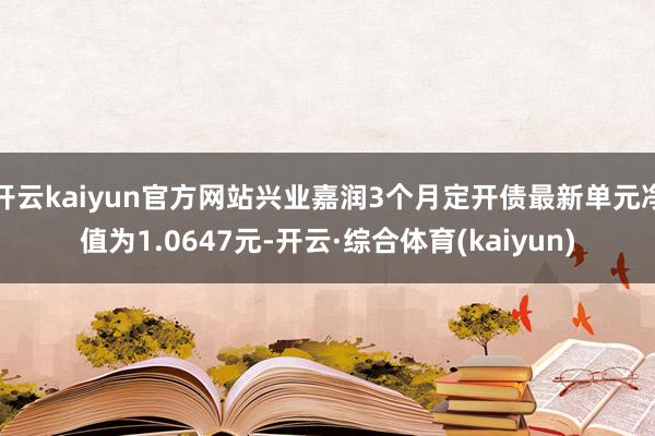 开云kaiyun官方网站兴业嘉润3个月定开债最新单元净值为1.0647元-开云·综合体育(kaiyun)