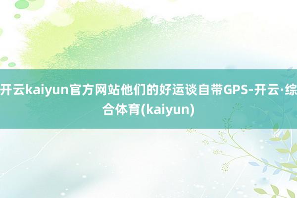 开云kaiyun官方网站他们的好运谈自带GPS-开云·综合体育(kaiyun)