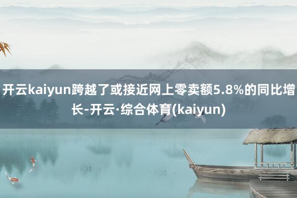 开云kaiyun跨越了或接近网上零卖额5.8%的同比增长-开云·综合体育(kaiyun)