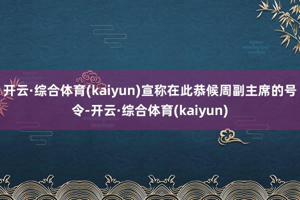 开云·综合体育(kaiyun)宣称在此恭候周副主席的号令-开云·综合体育(kaiyun)