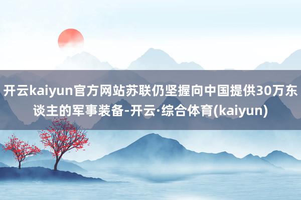 开云kaiyun官方网站苏联仍坚握向中国提供30万东谈主的军事装备-开云·综合体育(kaiyun)