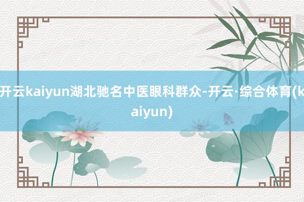 开云kaiyun湖北驰名中医眼科群众-开云·综合体育(kaiyun)