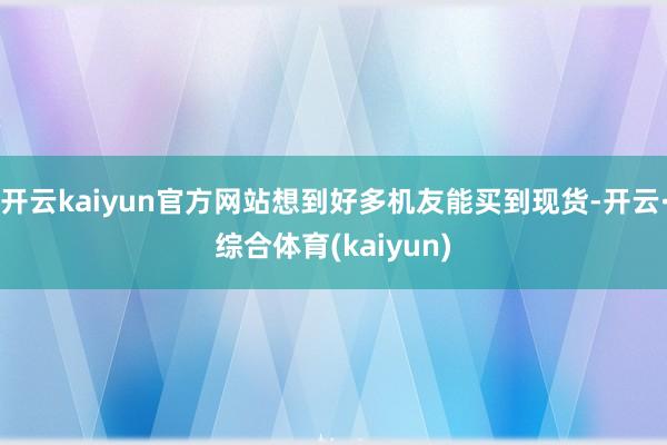 开云kaiyun官方网站想到好多机友能买到现货-开云·综合体育(kaiyun)
