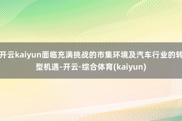开云kaiyun面临充满挑战的市集环境及汽车行业的转型机遇-开云·综合体育(kaiyun)