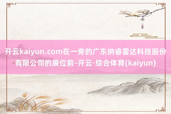 开云kaiyun.com在一旁的广东纳睿雷达科技股份有限公司的展位前-开云·综合体育(kaiyun)