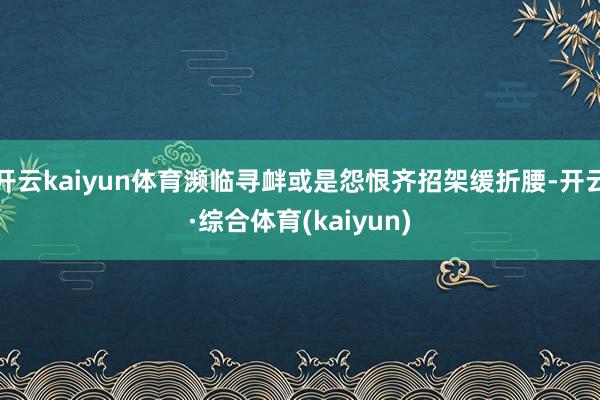 开云kaiyun体育濒临寻衅或是怨恨齐招架缓折腰-开云·综合体育(kaiyun)