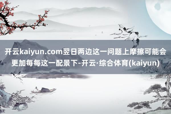 开云kaiyun.com翌日两边这一问题上摩擦可能会更加每每这一配景下-开云·综合体育(kaiyun)