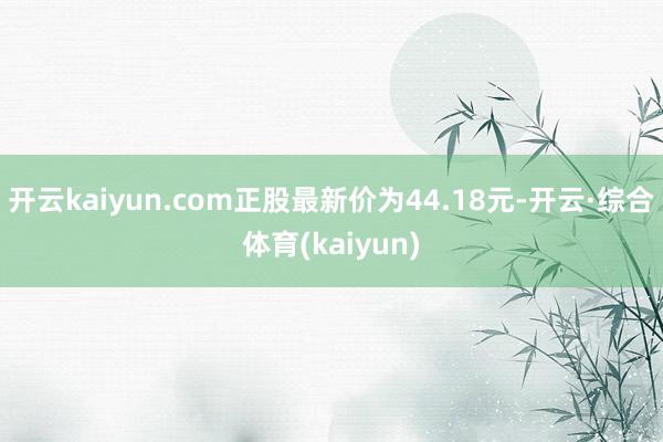 开云kaiyun.com正股最新价为44.18元-开云·综合体育(kaiyun)