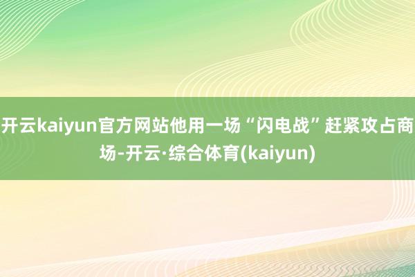 开云kaiyun官方网站他用一场“闪电战”赶紧攻占商场-开云·综合体育(kaiyun)