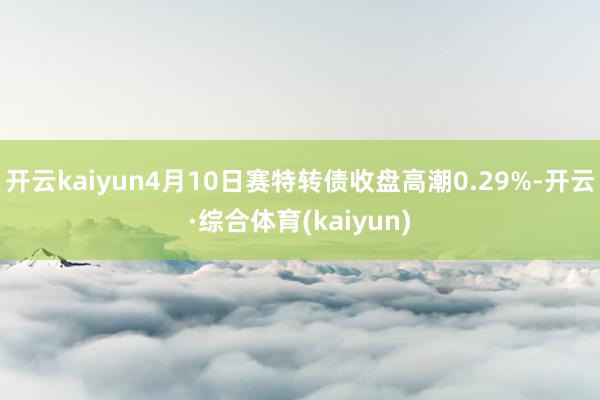开云kaiyun4月10日赛特转债收盘高潮0.29%-开云·综合体育(kaiyun)