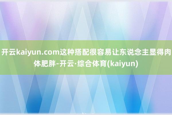 开云kaiyun.com这种搭配很容易让东说念主显得肉体肥胖-开云·综合体育(kaiyun)