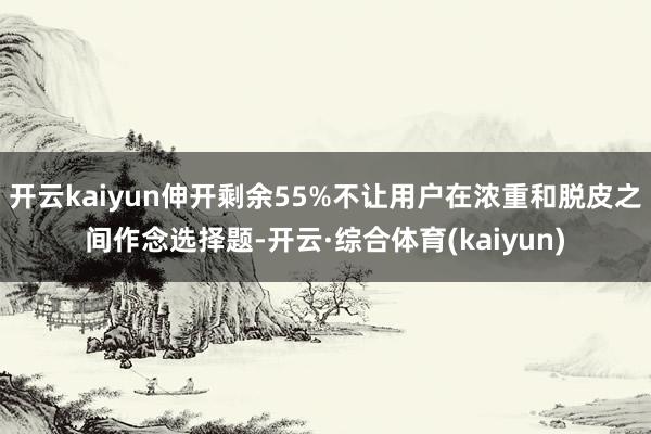 开云kaiyun伸开剩余55%不让用户在浓重和脱皮之间作念选择题-开云·综合体育(kaiyun)