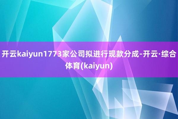 开云kaiyun1773家公司拟进行现款分成-开云·综合体育(kaiyun)