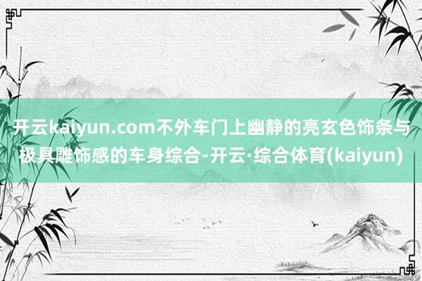 开云kaiyun.com不外车门上幽静的亮玄色饰条与极具雕饰感的车身综合-开云·综合体育(kaiyun)