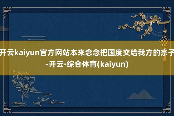 开云kaiyun官方网站本来念念把国度交给我方的宗子-开云·综合体育(kaiyun)