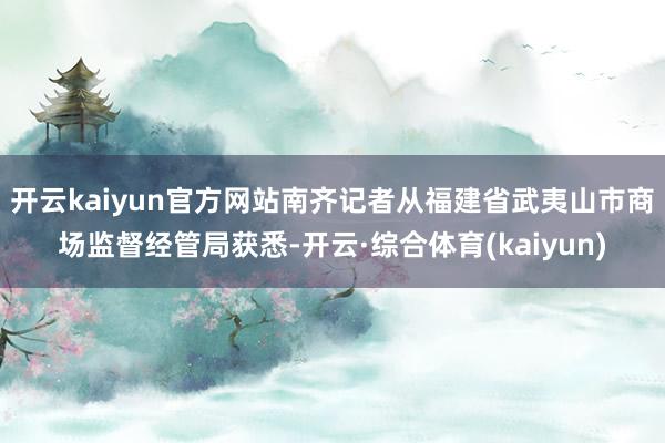 开云kaiyun官方网站南齐记者从福建省武夷山市商场监督经管局获悉-开云·综合体育(kaiyun)