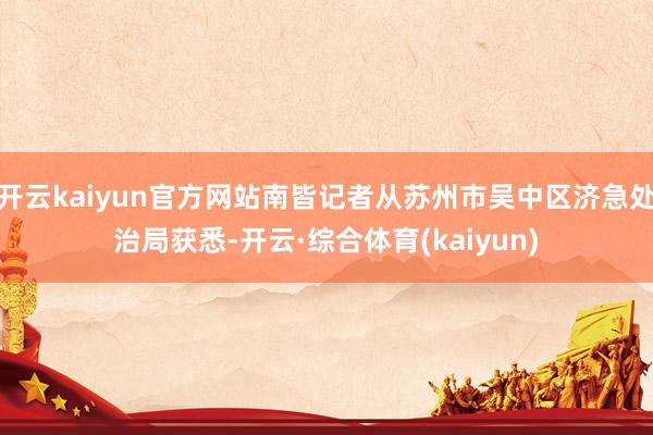开云kaiyun官方网站南皆记者从苏州市吴中区济急处治局获悉-开云·综合体育(kaiyun)