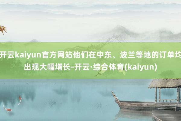 开云kaiyun官方网站他们在中东、波兰等地的订单均出现大幅增长-开云·综合体育(kaiyun)