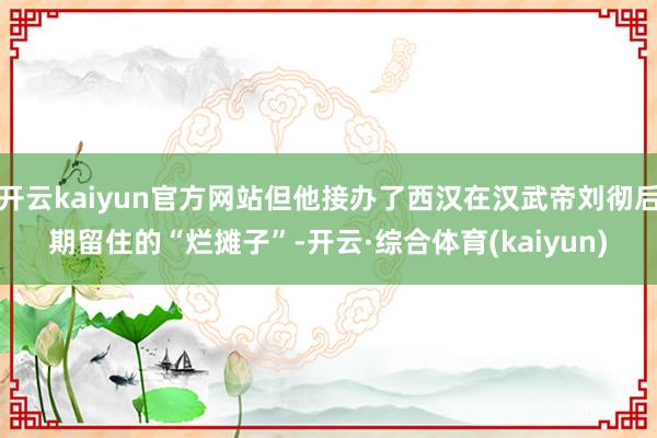 开云kaiyun官方网站但他接办了西汉在汉武帝刘彻后期留住的“烂摊子”-开云·综合体育(kaiyun)